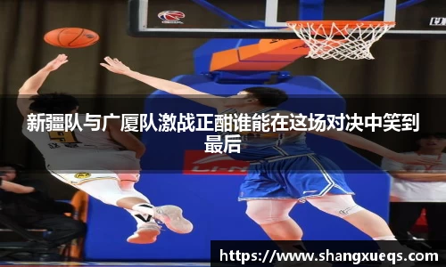 新疆队与广厦队激战正酣谁能在这场对决中笑到最后