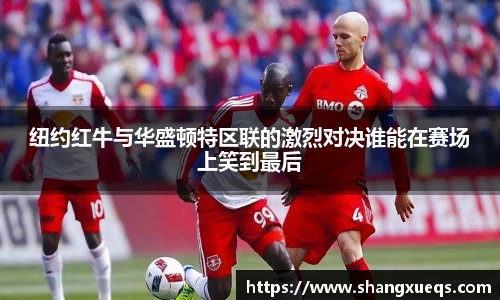 纽约红牛与华盛顿特区联的激烈对决谁能在赛场上笑到最后